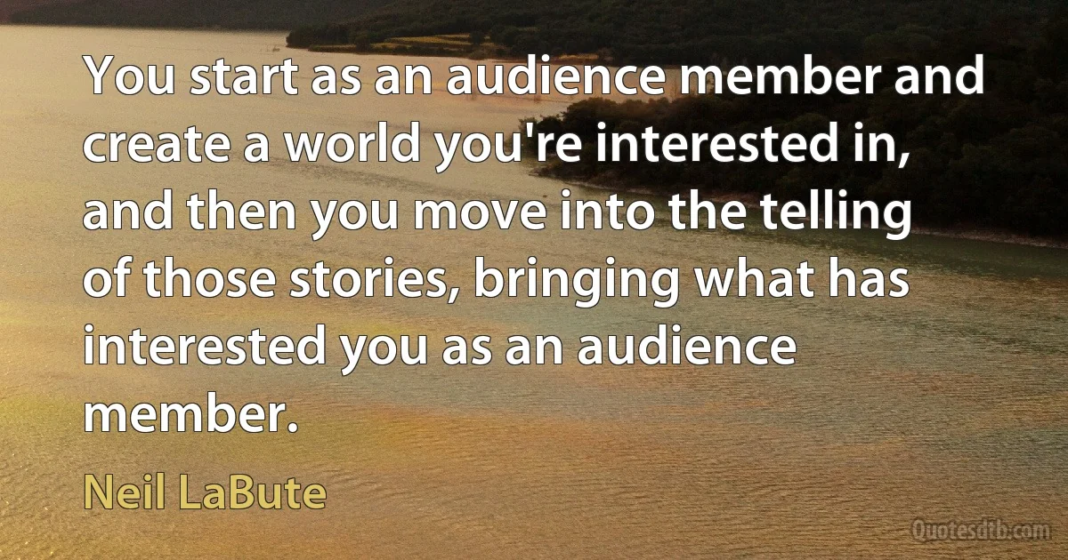 You start as an audience member and create a world you're interested in, and then you move into the telling of those stories, bringing what has interested you as an audience member. (Neil LaBute)