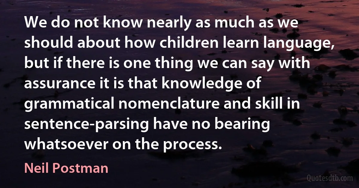 We do not know nearly as much as we should about how children learn language, but if there is one thing we can say with assurance it is that knowledge of grammatical nomenclature and skill in sentence-parsing have no bearing whatsoever on the process. (Neil Postman)