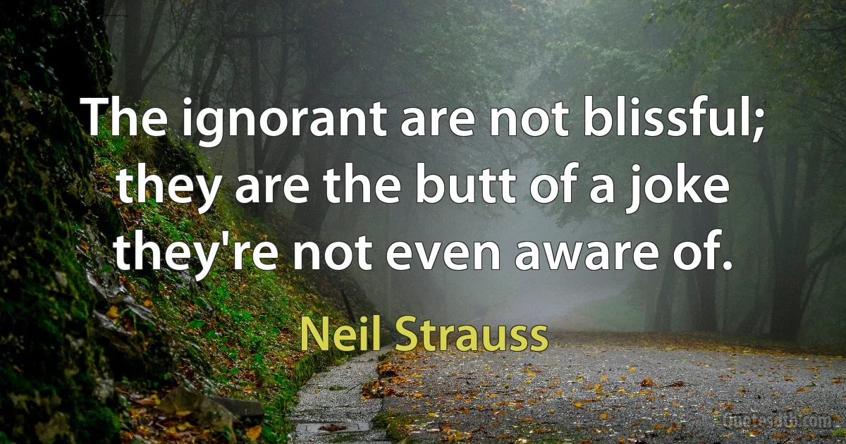 The ignorant are not blissful; they are the butt of a joke they're not even aware of. (Neil Strauss)