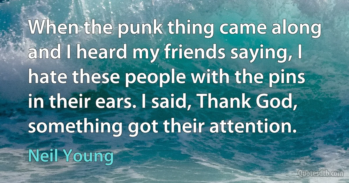 When the punk thing came along and I heard my friends saying, I hate these people with the pins in their ears. I said, Thank God, something got their attention. (Neil Young)