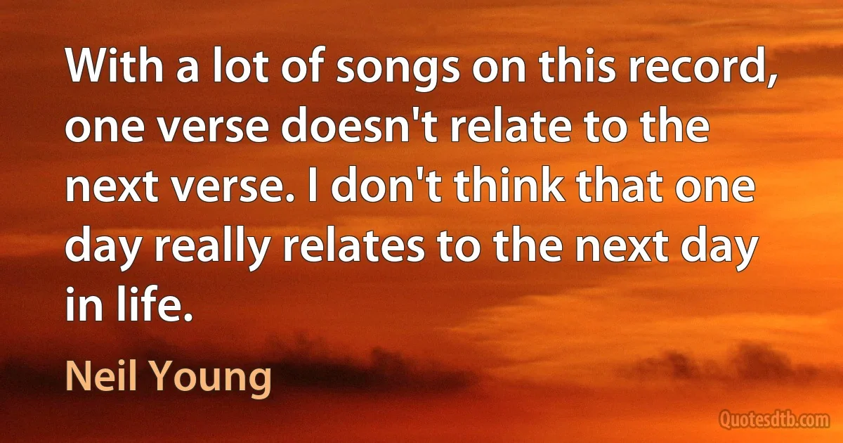 With a lot of songs on this record, one verse doesn't relate to the next verse. I don't think that one day really relates to the next day in life. (Neil Young)