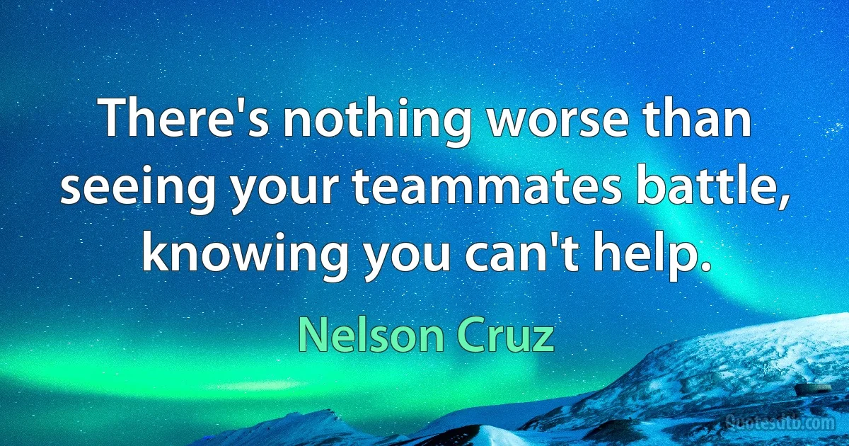 There's nothing worse than seeing your teammates battle, knowing you can't help. (Nelson Cruz)