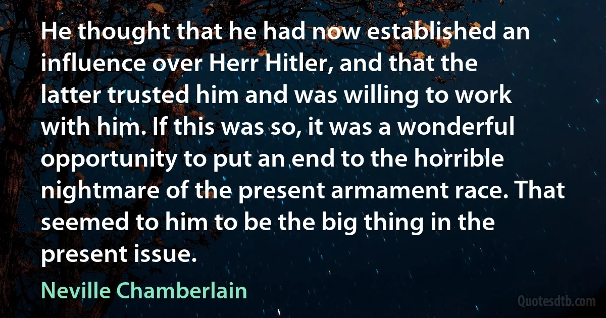 He thought that he had now established an influence over Herr Hitler, and that the latter trusted him and was willing to work with him. If this was so, it was a wonderful opportunity to put an end to the horrible nightmare of the present armament race. That seemed to him to be the big thing in the present issue. (Neville Chamberlain)