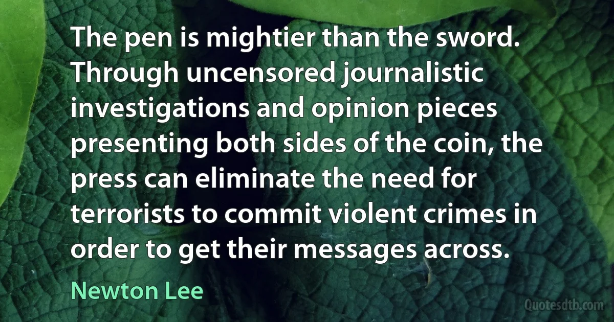 The pen is mightier than the sword. Through uncensored journalistic investigations and opinion pieces presenting both sides of the coin, the press can eliminate the need for terrorists to commit violent crimes in order to get their messages across. (Newton Lee)