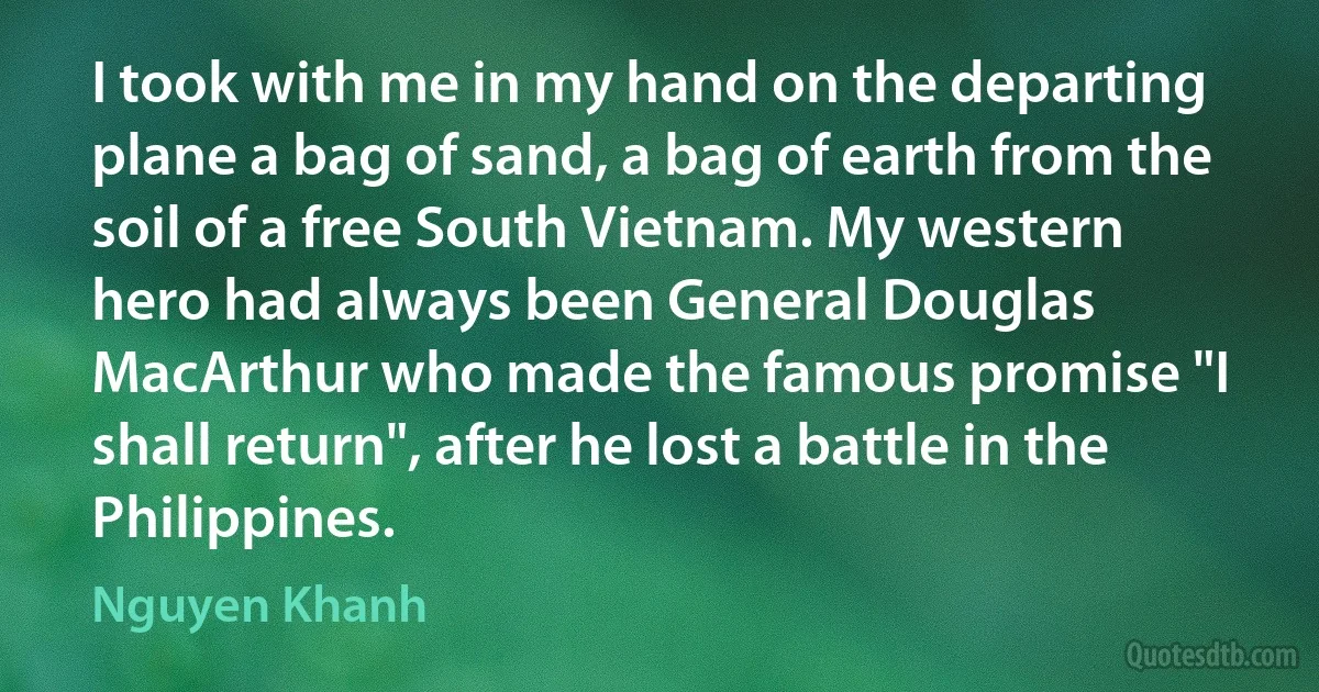 I took with me in my hand on the departing plane a bag of sand, a bag of earth from the soil of a free South Vietnam. My western hero had always been General Douglas MacArthur who made the famous promise "I shall return", after he lost a battle in the Philippines. (Nguyen Khanh)