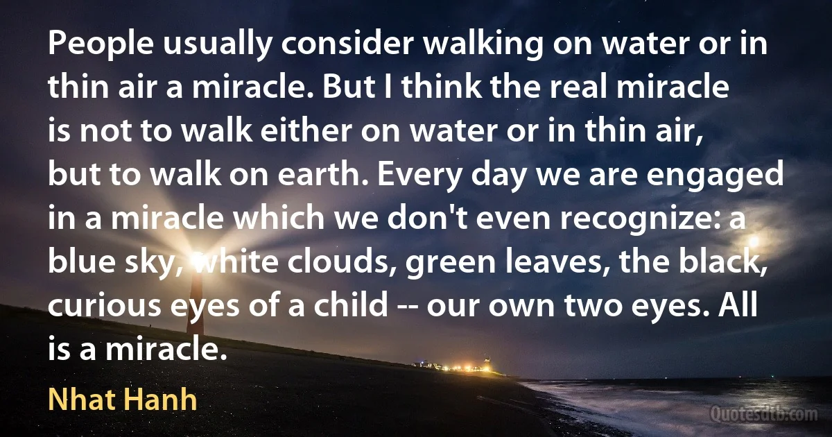 People usually consider walking on water or in thin air a miracle. But I think the real miracle is not to walk either on water or in thin air, but to walk on earth. Every day we are engaged in a miracle which we don't even recognize: a blue sky, white clouds, green leaves, the black, curious eyes of a child -- our own two eyes. All is a miracle. (Nhat Hanh)