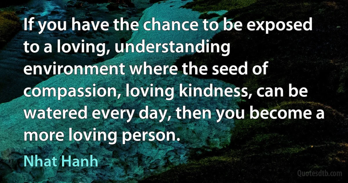 If you have the chance to be exposed to a loving, understanding environment where the seed of compassion, loving kindness, can be watered every day, then you become a more loving person. (Nhat Hanh)