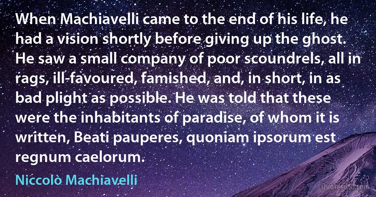 When Machiavelli came to the end of his life, he had a vision shortly before giving up the ghost. He saw a small company of poor scoundrels, all in rags, ill-favoured, famished, and, in short, in as bad plight as possible. He was told that these were the inhabitants of paradise, of whom it is written, Beati pauperes, quoniam ipsorum est regnum caelorum. (Niccolò Machiavelli)