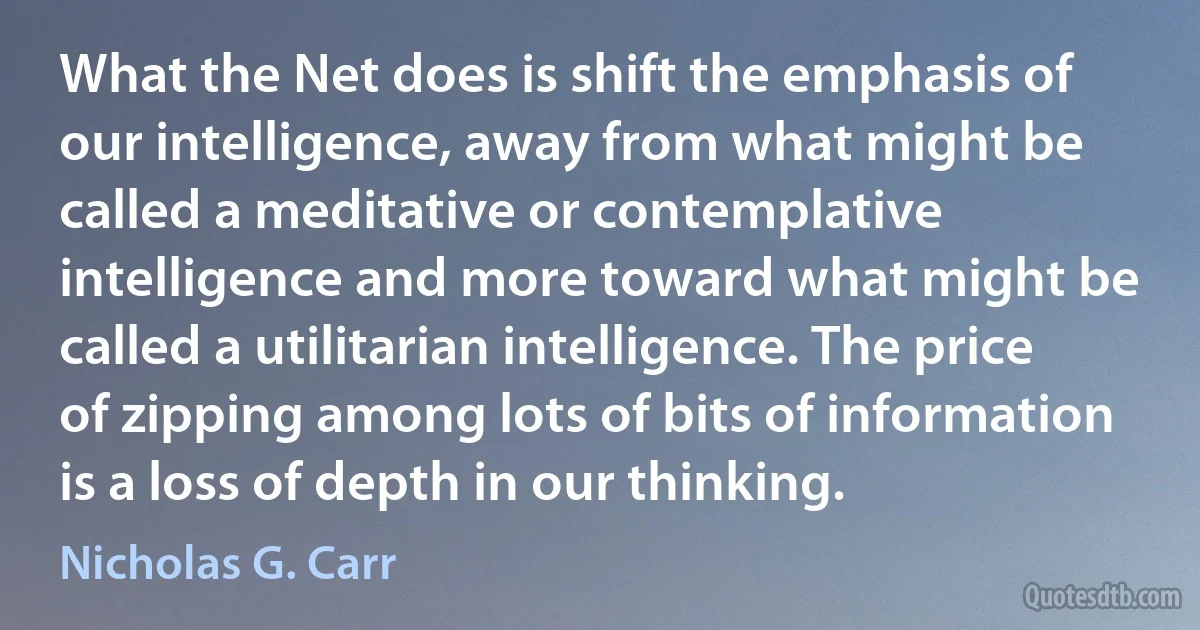 What the Net does is shift the emphasis of our intelligence, away from what might be called a meditative or contemplative intelligence and more toward what might be called a utilitarian intelligence. The price of zipping among lots of bits of information is a loss of depth in our thinking. (Nicholas G. Carr)