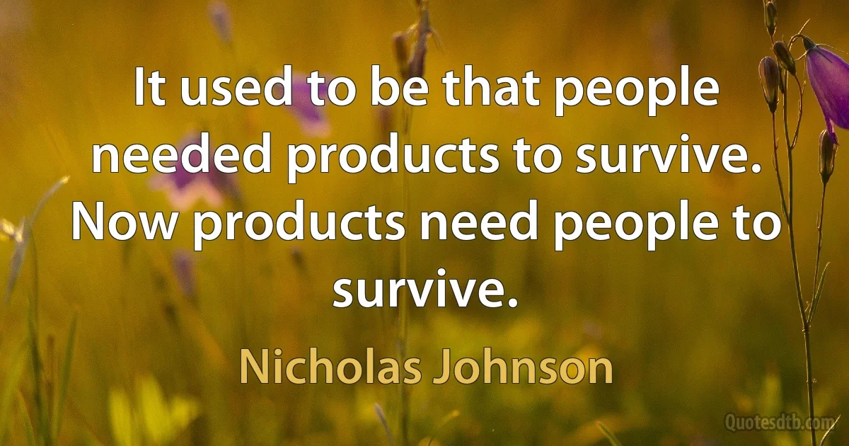 It used to be that people needed products to survive. Now products need people to survive. (Nicholas Johnson)