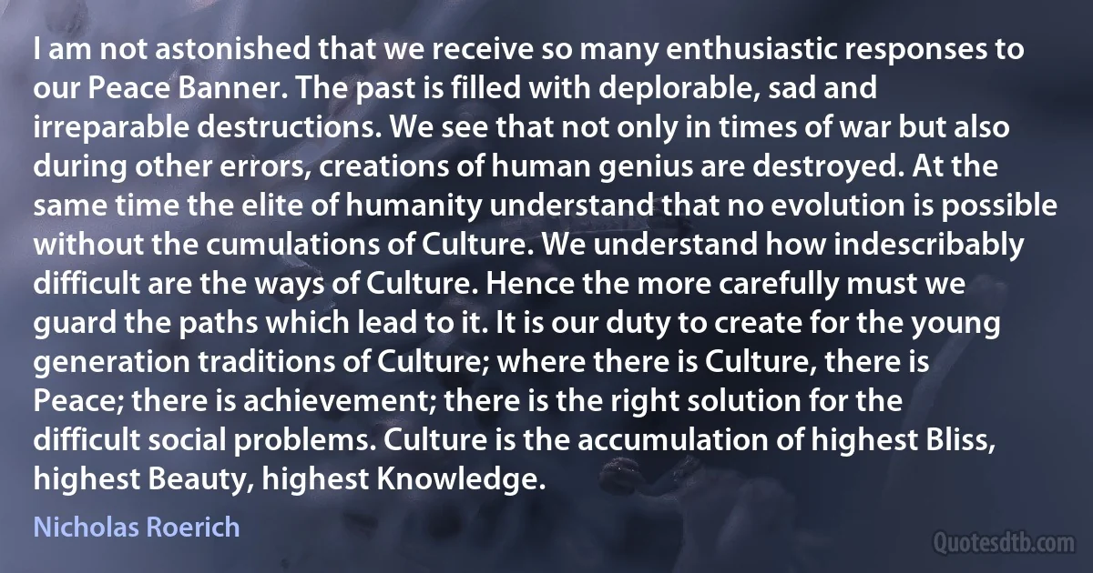 I am not astonished that we receive so many enthusiastic responses to our Peace Banner. The past is filled with deplorable, sad and irreparable destructions. We see that not only in times of war but also during other errors, creations of human genius are destroyed. At the same time the elite of humanity understand that no evolution is possible without the cumulations of Culture. We understand how indescribably difficult are the ways of Culture. Hence the more carefully must we guard the paths which lead to it. It is our duty to create for the young generation traditions of Culture; where there is Culture, there is Peace; there is achievement; there is the right solution for the difficult social problems. Culture is the accumulation of highest Bliss, highest Beauty, highest Knowledge. (Nicholas Roerich)