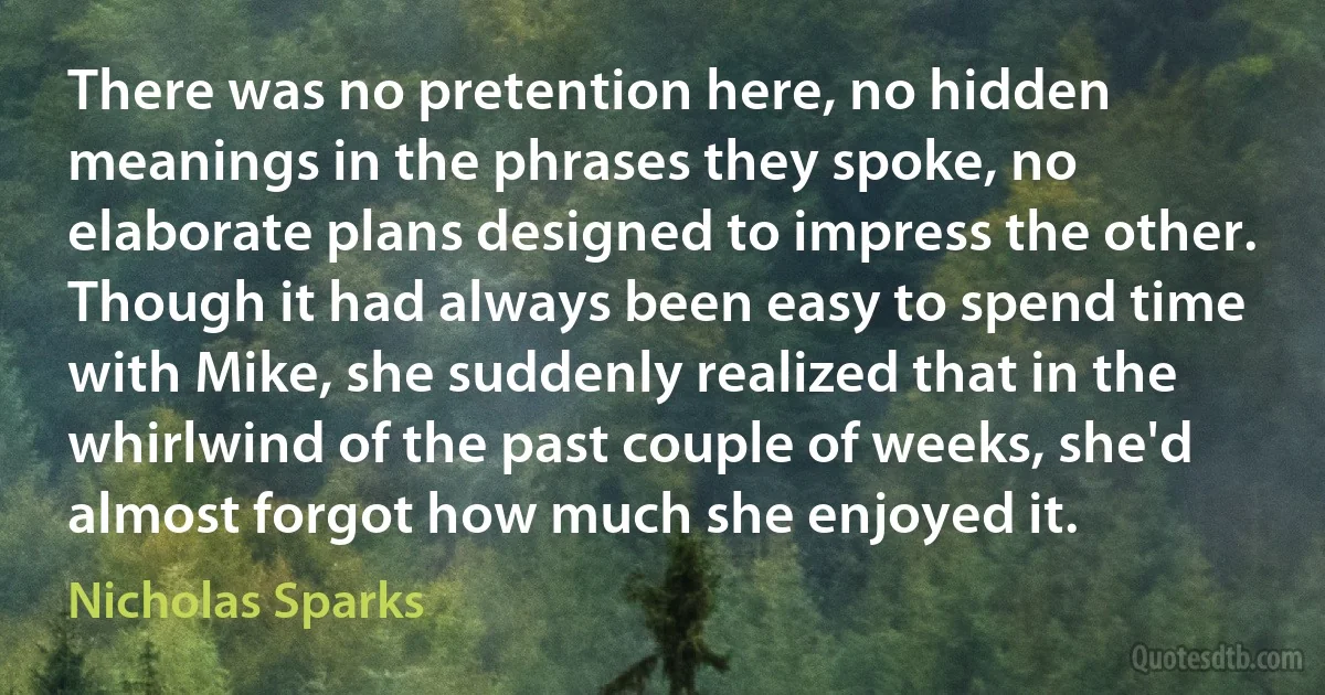 There was no pretention here, no hidden meanings in the phrases they spoke, no elaborate plans designed to impress the other. Though it had always been easy to spend time with Mike, she suddenly realized that in the whirlwind of the past couple of weeks, she'd almost forgot how much she enjoyed it. (Nicholas Sparks)