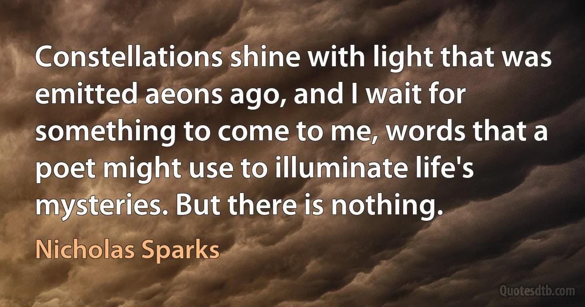 Constellations shine with light that was emitted aeons ago, and I wait for something to come to me, words that a poet might use to illuminate life's mysteries. But there is nothing. (Nicholas Sparks)