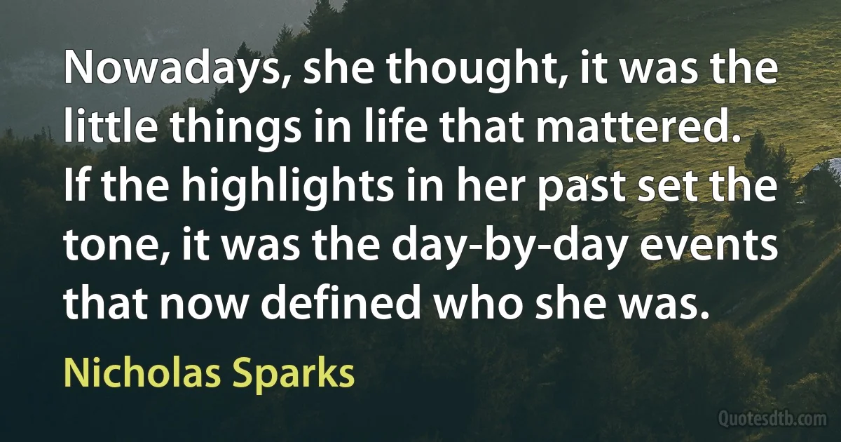 Nowadays, she thought, it was the little things in life that mattered. If the highlights in her past set the tone, it was the day-by-day events that now defined who she was. (Nicholas Sparks)