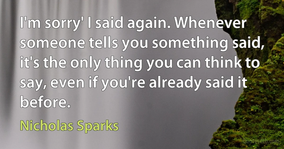 I'm sorry' I said again. Whenever someone tells you something said, it's the only thing you can think to say, even if you're already said it before. (Nicholas Sparks)