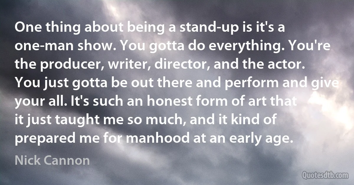 One thing about being a stand-up is it's a one-man show. You gotta do everything. You're the producer, writer, director, and the actor. You just gotta be out there and perform and give your all. It's such an honest form of art that it just taught me so much, and it kind of prepared me for manhood at an early age. (Nick Cannon)