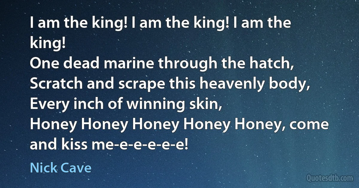 I am the king! I am the king! I am the king!
One dead marine through the hatch,
Scratch and scrape this heavenly body,
Every inch of winning skin,
Honey Honey Honey Honey Honey, come and kiss me-e-e-e-e-e! (Nick Cave)