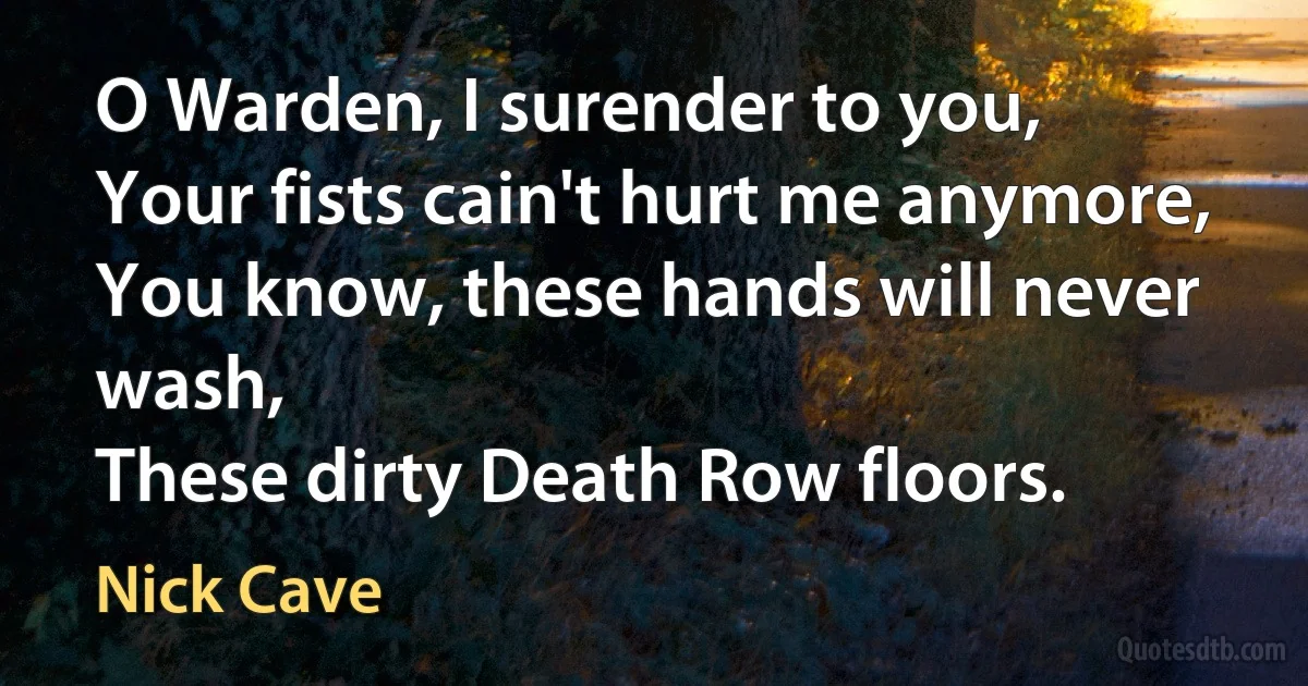 O Warden, I surender to you,
Your fists cain't hurt me anymore,
You know, these hands will never wash,
These dirty Death Row floors. (Nick Cave)