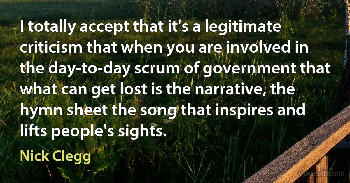 I totally accept that it's a legitimate criticism that when you are involved in the day-to-day scrum of government that what can get lost is the narrative, the hymn sheet the song that inspires and lifts people's sights. (Nick Clegg)