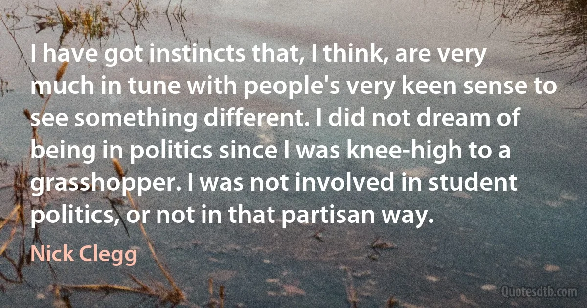 I have got instincts that, I think, are very much in tune with people's very keen sense to see something different. I did not dream of being in politics since I was knee-high to a grasshopper. I was not involved in student politics, or not in that partisan way. (Nick Clegg)