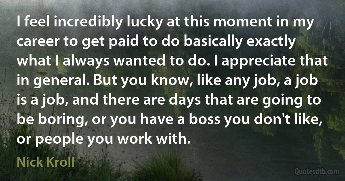 I feel incredibly lucky at this moment in my career to get paid to do basically exactly what I always wanted to do. I appreciate that in general. But you know, like any job, a job is a job, and there are days that are going to be boring, or you have a boss you don't like, or people you work with. (Nick Kroll)