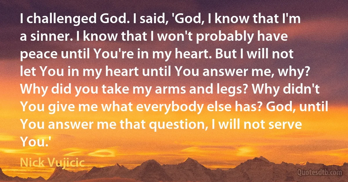 I challenged God. I said, 'God, I know that I'm a sinner. I know that I won't probably have peace until You're in my heart. But I will not let You in my heart until You answer me, why? Why did you take my arms and legs? Why didn't You give me what everybody else has? God, until You answer me that question, I will not serve You.' (Nick Vujicic)