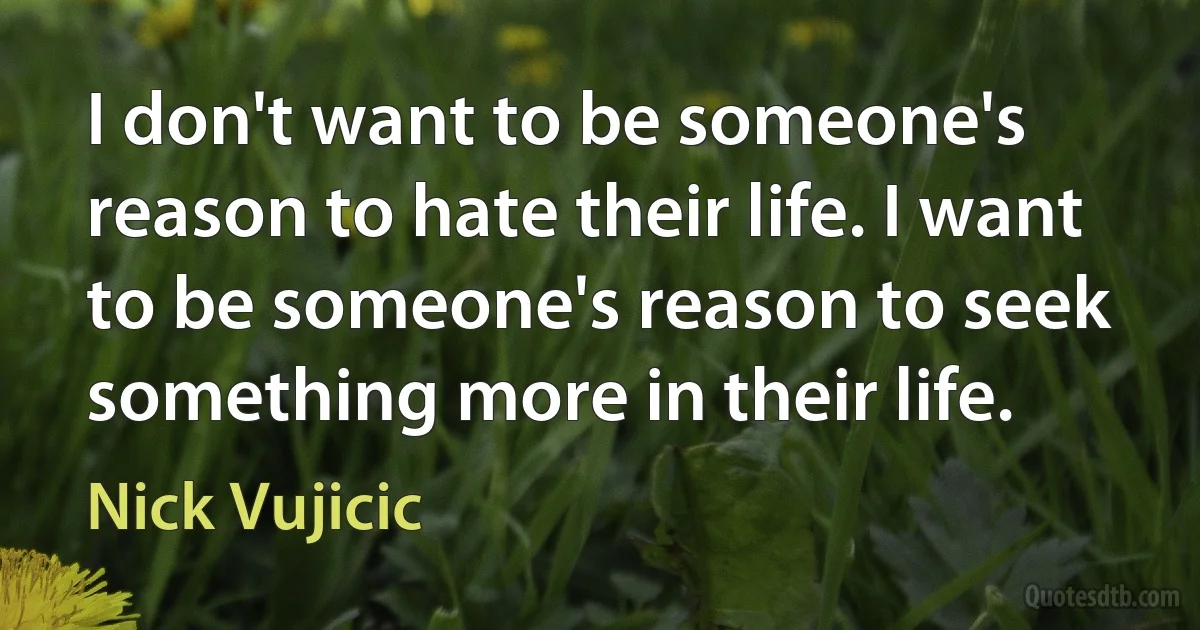 I don't want to be someone's reason to hate their life. I want to be someone's reason to seek something more in their life. (Nick Vujicic)