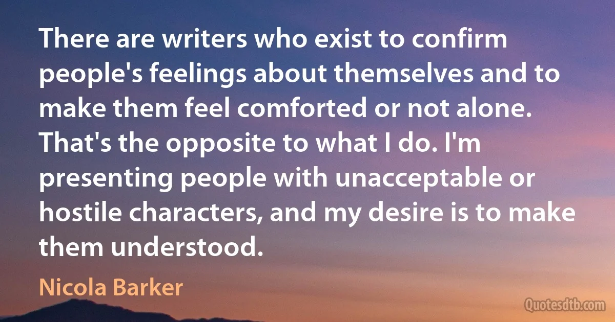 There are writers who exist to confirm people's feelings about themselves and to make them feel comforted or not alone. That's the opposite to what I do. I'm presenting people with unacceptable or hostile characters, and my desire is to make them understood. (Nicola Barker)