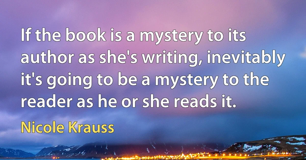 If the book is a mystery to its author as she's writing, inevitably it's going to be a mystery to the reader as he or she reads it. (Nicole Krauss)