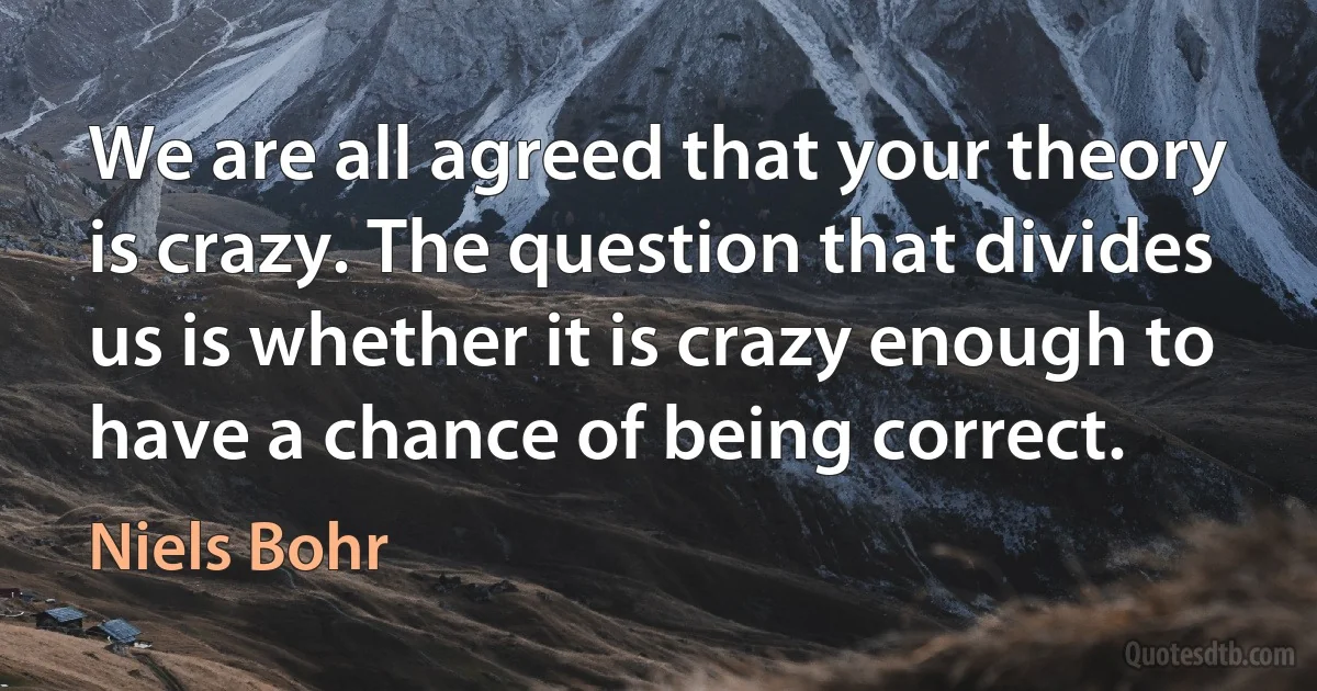 We are all agreed that your theory is crazy. The question that divides us is whether it is crazy enough to have a chance of being correct. (Niels Bohr)