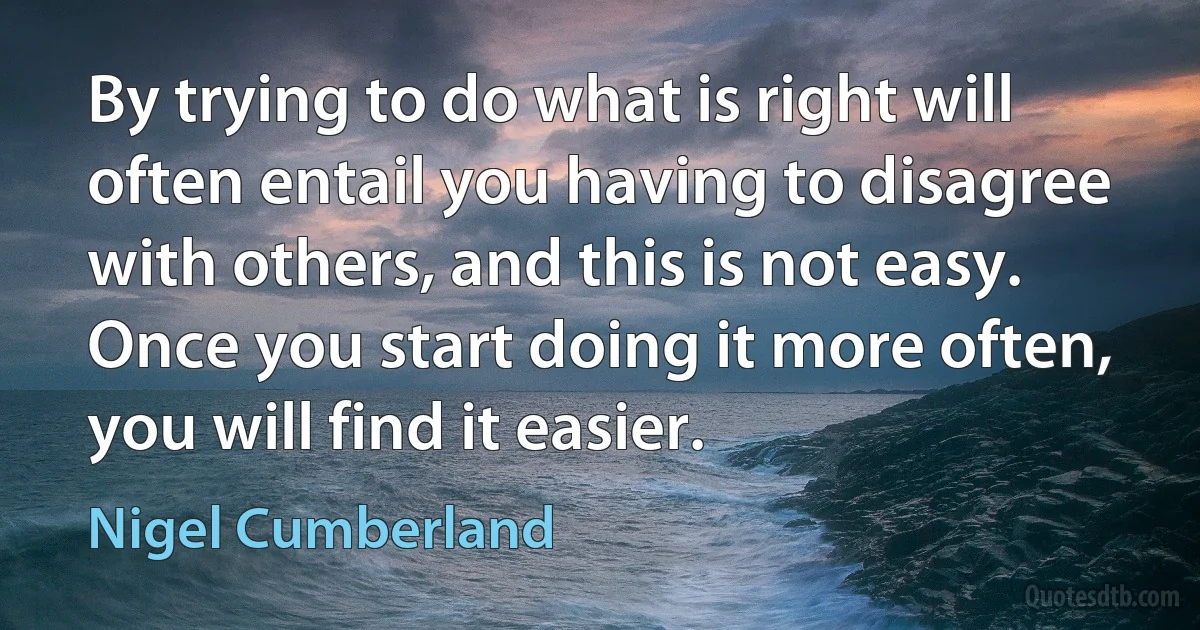 By trying to do what is right will often entail you having to disagree with others, and this is not easy. Once you start doing it more often, you will find it easier. (Nigel Cumberland)