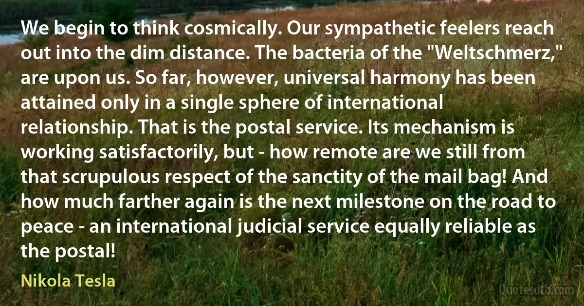 We begin to think cosmically. Our sympathetic feelers reach out into the dim distance. The bacteria of the "Weltschmerz," are upon us. So far, however, universal harmony has been attained only in a single sphere of international relationship. That is the postal service. Its mechanism is working satisfactorily, but - how remote are we still from that scrupulous respect of the sanctity of the mail bag! And how much farther again is the next milestone on the road to peace - an international judicial service equally reliable as the postal! (Nikola Tesla)