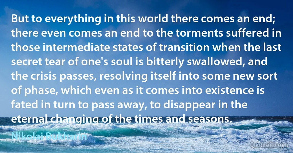 But to everything in this world there comes an end; there even comes an end to the torments suffered in those intermediate states of transition when the last secret tear of one's soul is bitterly swallowed, and the crisis passes, resolving itself into some new sort of phase, which even as it comes into existence is fated in turn to pass away, to disappear in the eternal changing of the times and seasons. (Nikolai Bukharin)