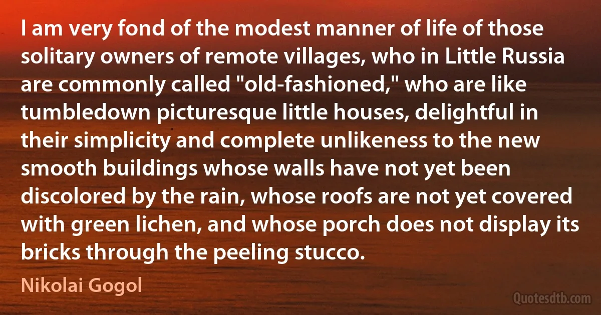 I am very fond of the modest manner of life of those solitary owners of remote villages, who in Little Russia are commonly called "old-fashioned," who are like tumbledown picturesque little houses, delightful in their simplicity and complete unlikeness to the new smooth buildings whose walls have not yet been discolored by the rain, whose roofs are not yet covered with green lichen, and whose porch does not display its bricks through the peeling stucco. (Nikolai Gogol)