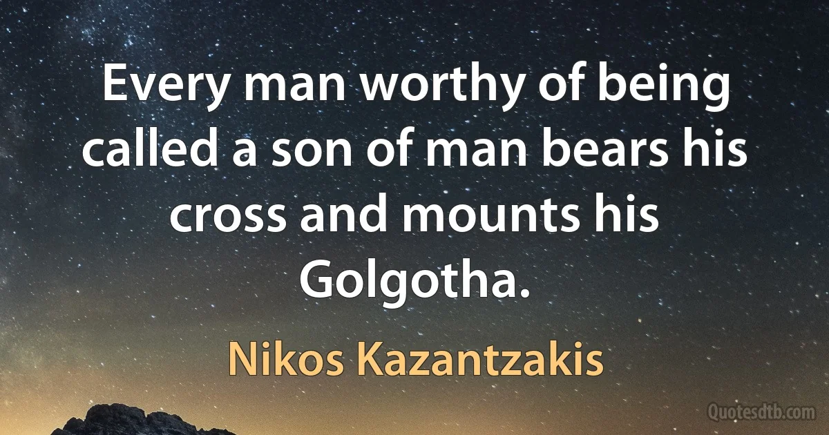 Every man worthy of being called a son of man bears his cross and mounts his Golgotha. (Nikos Kazantzakis)