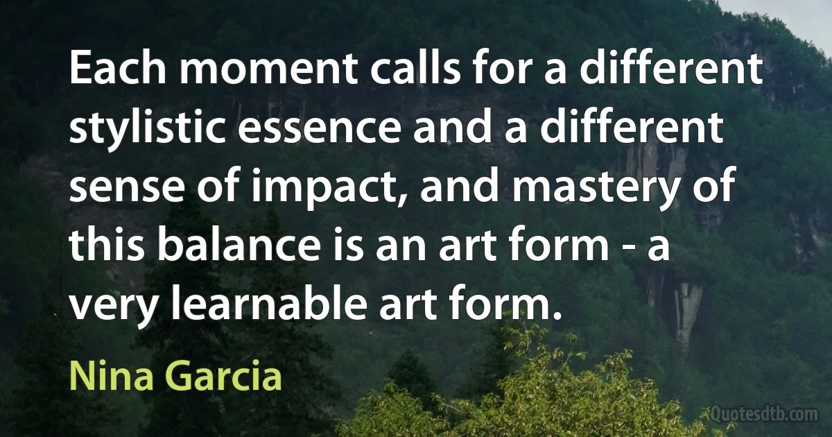 Each moment calls for a different stylistic essence and a different sense of impact, and mastery of this balance is an art form - a very learnable art form. (Nina Garcia)