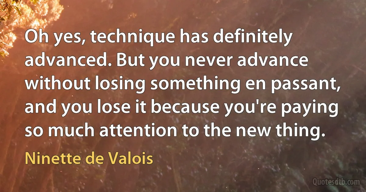 Oh yes, technique has definitely advanced. But you never advance without losing something en passant, and you lose it because you're paying so much attention to the new thing. (Ninette de Valois)