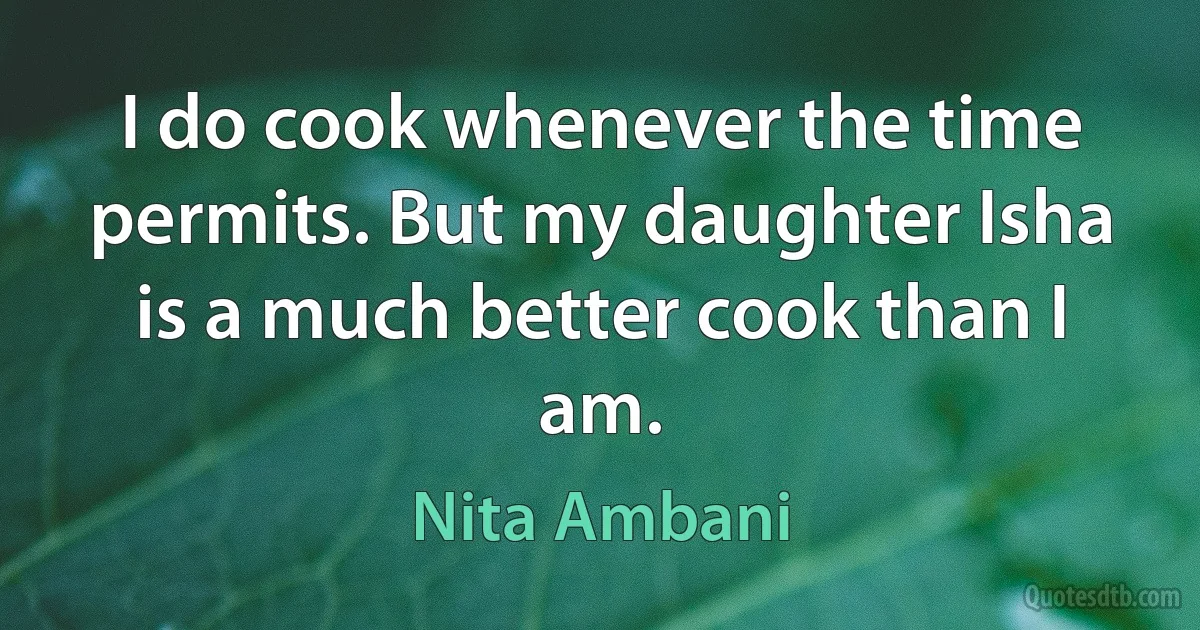 I do cook whenever the time permits. But my daughter Isha is a much better cook than I am. (Nita Ambani)