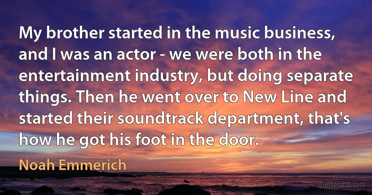 My brother started in the music business, and I was an actor - we were both in the entertainment industry, but doing separate things. Then he went over to New Line and started their soundtrack department, that's how he got his foot in the door. (Noah Emmerich)