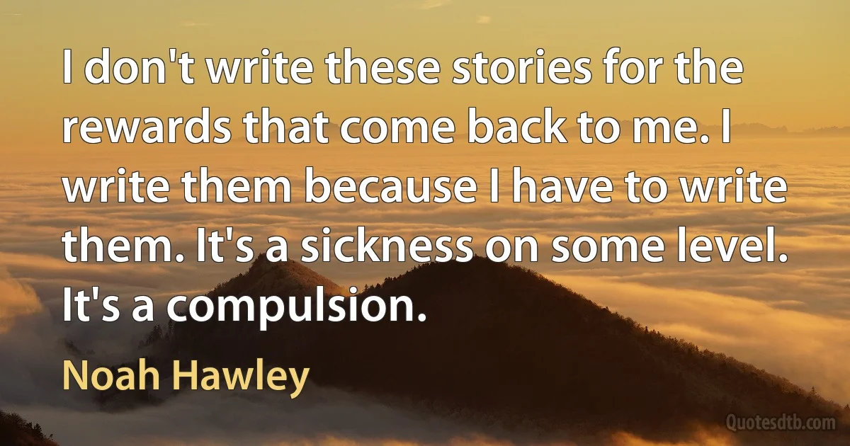 I don't write these stories for the rewards that come back to me. I write them because I have to write them. It's a sickness on some level. It's a compulsion. (Noah Hawley)