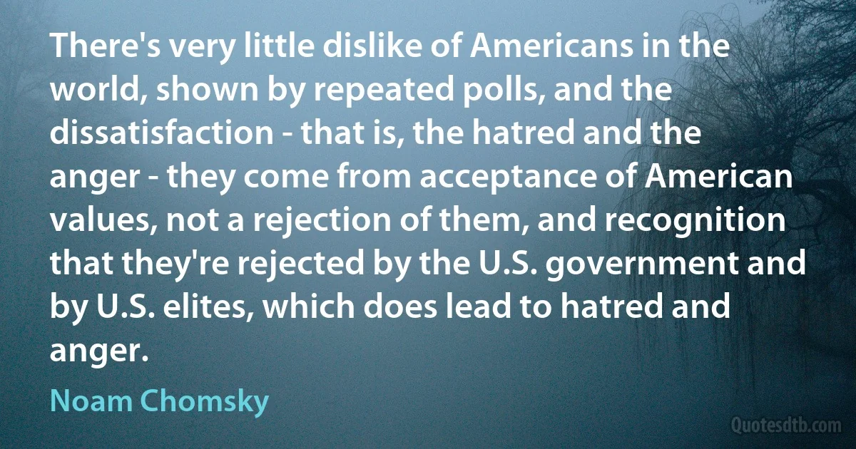 There's very little dislike of Americans in the world, shown by repeated polls, and the dissatisfaction - that is, the hatred and the anger - they come from acceptance of American values, not a rejection of them, and recognition that they're rejected by the U.S. government and by U.S. elites, which does lead to hatred and anger. (Noam Chomsky)