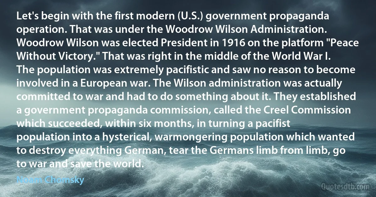 Let's begin with the first modern (U.S.) government propaganda operation. That was under the Woodrow Wilson Administration. Woodrow Wilson was elected President in 1916 on the platform "Peace Without Victory." That was right in the middle of the World War I. The population was extremely pacifistic and saw no reason to become involved in a European war. The Wilson administration was actually committed to war and had to do something about it. They established a government propaganda commission, called the Creel Commission which succeeded, within six months, in turning a pacifist population into a hysterical, warmongering population which wanted to destroy everything German, tear the Germans limb from limb, go to war and save the world. (Noam Chomsky)