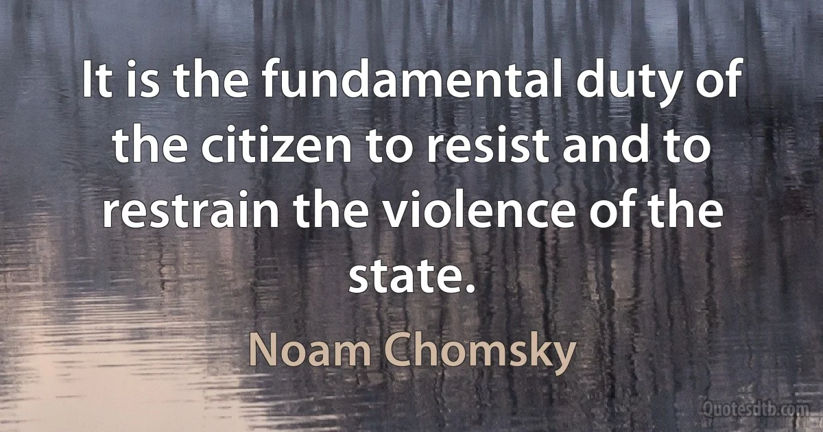 It is the fundamental duty of the citizen to resist and to restrain the violence of the state. (Noam Chomsky)