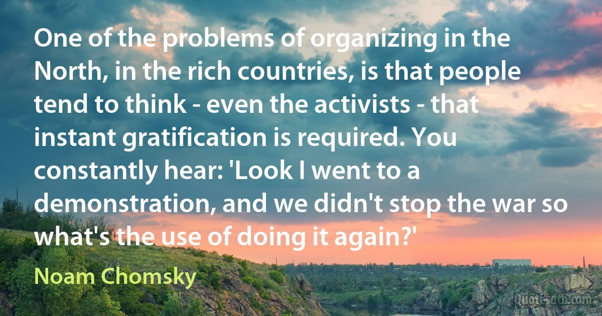 One of the problems of organizing in the North, in the rich countries, is that people tend to think - even the activists - that instant gratification is required. You constantly hear: 'Look I went to a demonstration, and we didn't stop the war so what's the use of doing it again?' (Noam Chomsky)