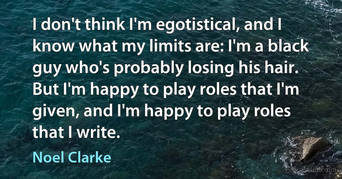 I don't think I'm egotistical, and I know what my limits are: I'm a black guy who's probably losing his hair. But I'm happy to play roles that I'm given, and I'm happy to play roles that I write. (Noel Clarke)