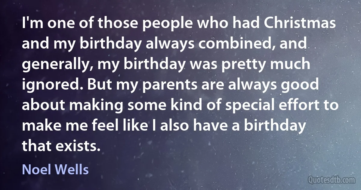 I'm one of those people who had Christmas and my birthday always combined, and generally, my birthday was pretty much ignored. But my parents are always good about making some kind of special effort to make me feel like I also have a birthday that exists. (Noel Wells)