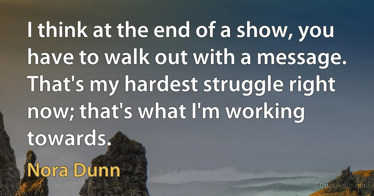 I think at the end of a show, you have to walk out with a message. That's my hardest struggle right now; that's what I'm working towards. (Nora Dunn)