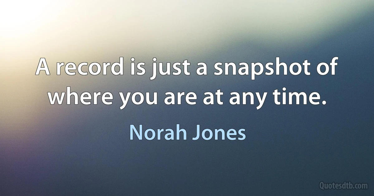 A record is just a snapshot of where you are at any time. (Norah Jones)