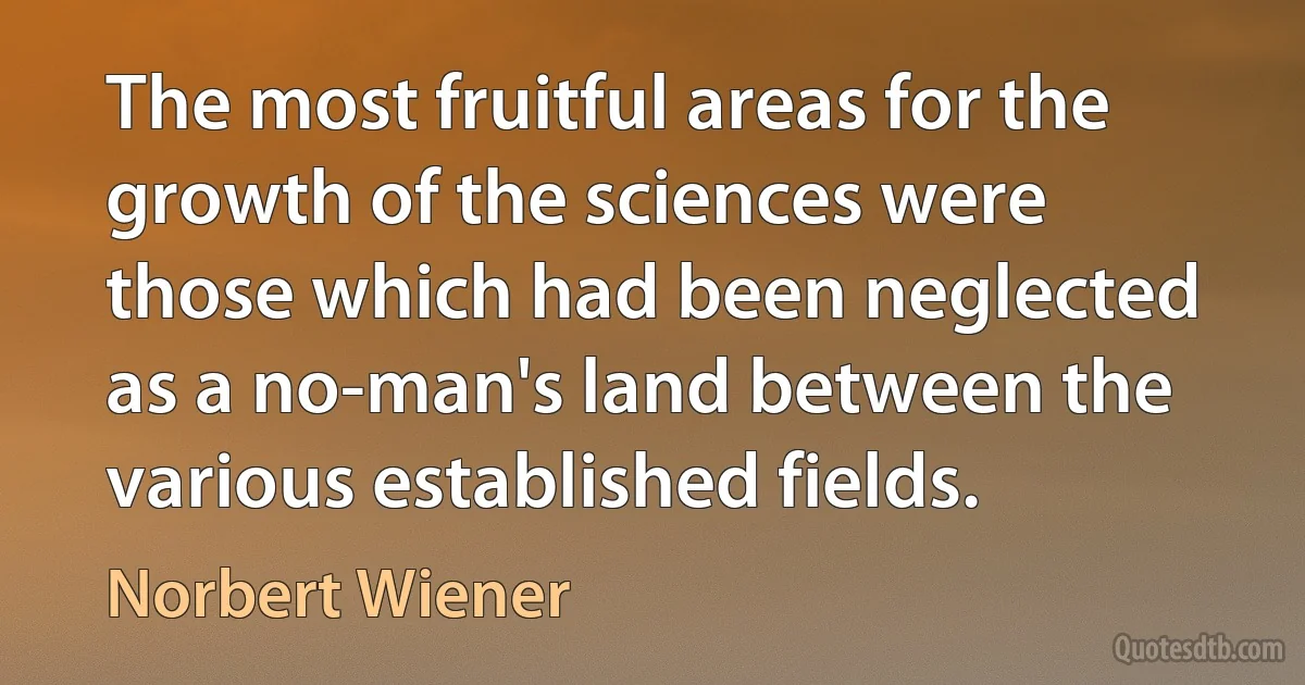 The most fruitful areas for the growth of the sciences were those which had been neglected as a no-man's land between the various established fields. (Norbert Wiener)