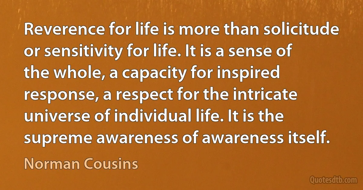 Reverence for life is more than solicitude or sensitivity for life. It is a sense of the whole, a capacity for inspired response, a respect for the intricate universe of individual life. It is the supreme awareness of awareness itself. (Norman Cousins)